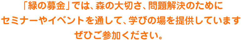 「緑の募金」では、森の大切さ、問題解決のためにセミナーやイベントを通して、学びの場を提供していますぜひご参加ください。