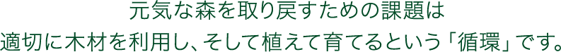 元気な森を取り戻すための課題は　適切に木材を利用し、そして植えて育てるという「循環」です。