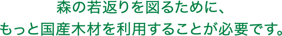 森の若返りを図るために、もっと国産木材を利用することが必要です。