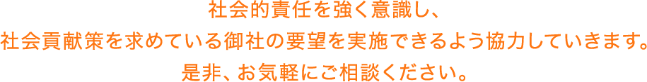 社会的責任を強く意識し、社会貢献策を求めている御社の要望を実施できるよう協力していきます。是非、お気軽にご相談ください。