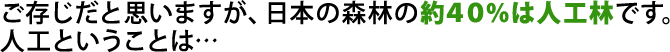 ご存じだと思いますが、日本の森林の約４０％は人工林です。人工ということは…