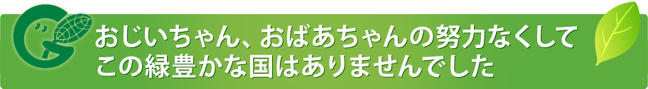 おじいちゃん、おばあちゃんの努力なくしてこの緑豊かな国はありませんでした