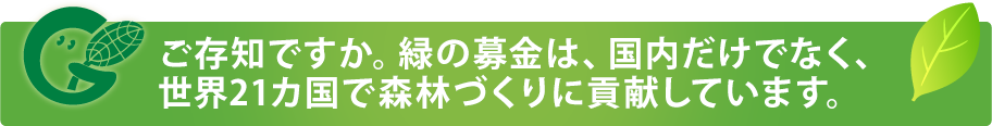 ご存じですか。緑の募金は、国内だけでなく、世界21カ国で森林づくりに貢献しています。