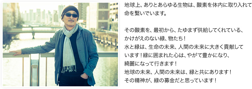 地球上、ありとあらゆる生物は、酸素を体内に取り入れて命を繋いでいます、<br /><br />その酸素を、最初から、たゆまず供給してくれている、かけがえのない緑、物たち！水と緑は、生命の未来、人間の未来に大きく貢献しています！<br />緑に囲まれた心は、やがて豊かになり、綺麗になって行きます！ 地球の未来、人間の未来は、緑と共にあります！ その精神が、緑の募金だと思っています！